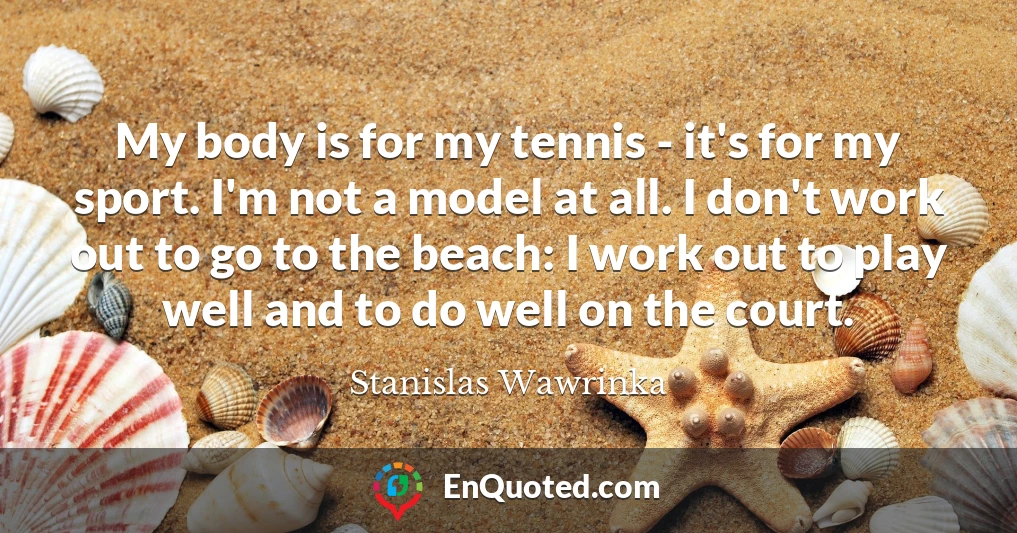 My body is for my tennis - it's for my sport. I'm not a model at all. I don't work out to go to the beach: I work out to play well and to do well on the court.