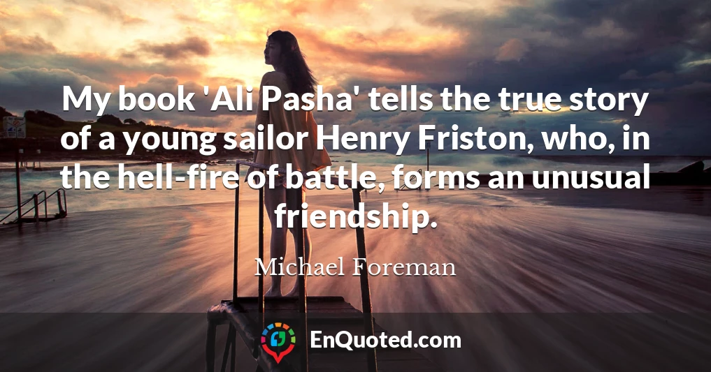 My book 'Ali Pasha' tells the true story of a young sailor Henry Friston, who, in the hell-fire of battle, forms an unusual friendship.