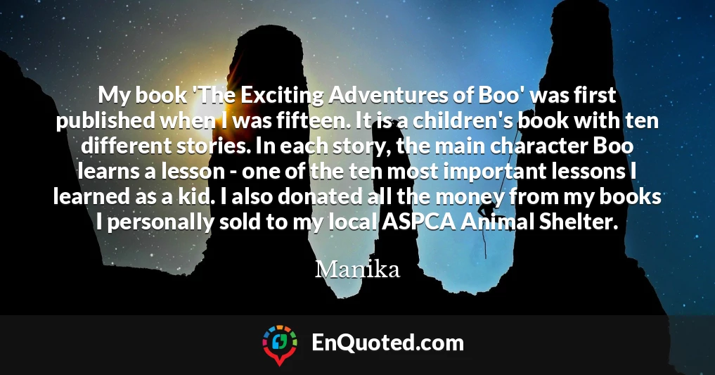 My book 'The Exciting Adventures of Boo' was first published when I was fifteen. It is a children's book with ten different stories. In each story, the main character Boo learns a lesson - one of the ten most important lessons I learned as a kid. I also donated all the money from my books I personally sold to my local ASPCA Animal Shelter.