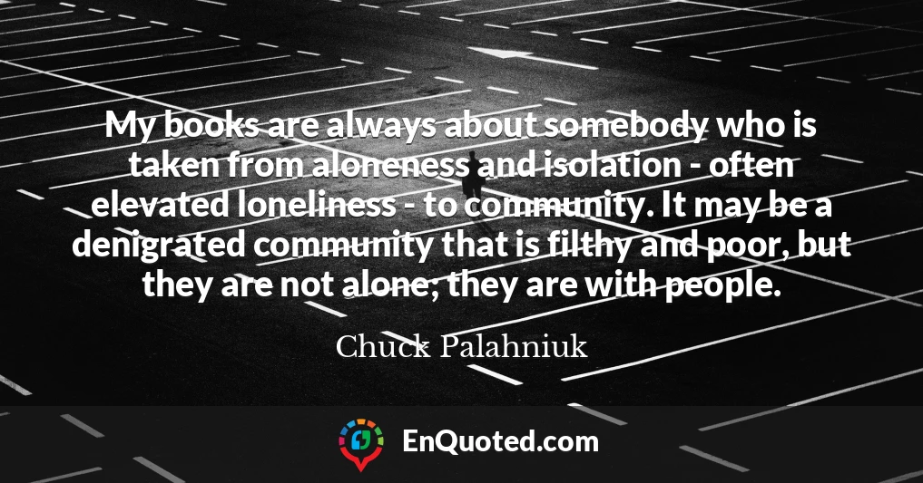 My books are always about somebody who is taken from aloneness and isolation - often elevated loneliness - to community. It may be a denigrated community that is filthy and poor, but they are not alone; they are with people.