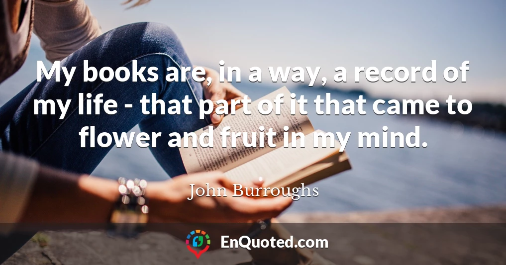 My books are, in a way, a record of my life - that part of it that came to flower and fruit in my mind.