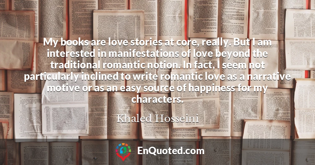 My books are love stories at core, really. But I am interested in manifestations of love beyond the traditional romantic notion. In fact, I seem not particularly inclined to write romantic love as a narrative motive or as an easy source of happiness for my characters.