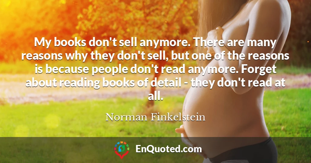 My books don't sell anymore. There are many reasons why they don't sell, but one of the reasons is because people don't read anymore. Forget about reading books of detail - they don't read at all.