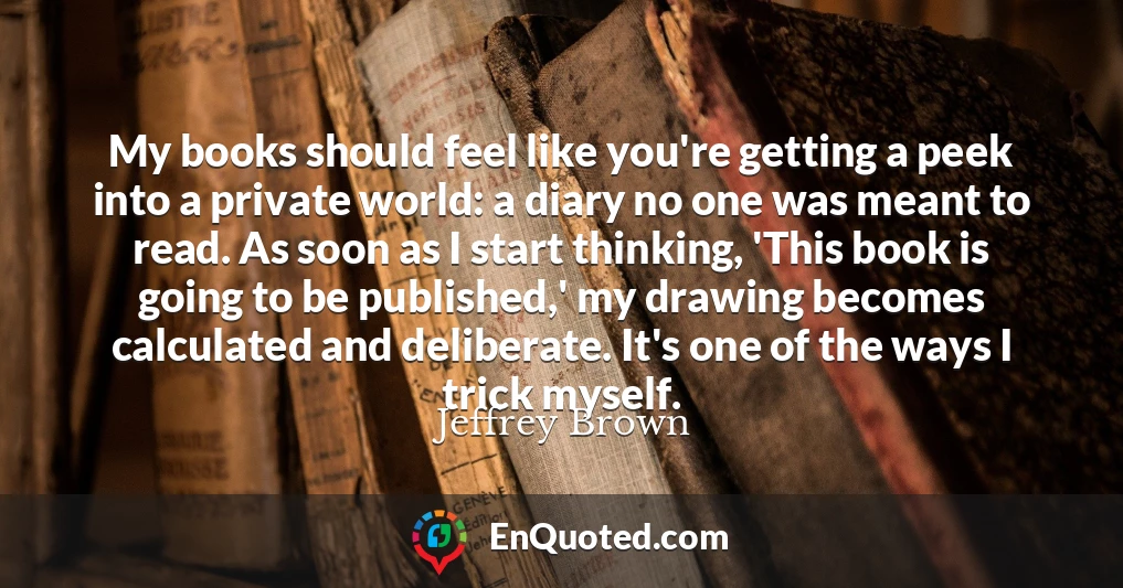 My books should feel like you're getting a peek into a private world: a diary no one was meant to read. As soon as I start thinking, 'This book is going to be published,' my drawing becomes calculated and deliberate. It's one of the ways I trick myself.