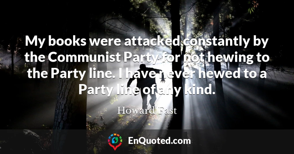 My books were attacked constantly by the Communist Party for not hewing to the Party line. I have never hewed to a Party line of any kind.