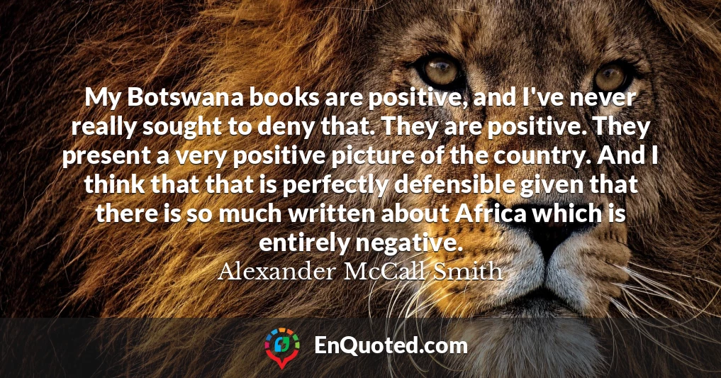 My Botswana books are positive, and I've never really sought to deny that. They are positive. They present a very positive picture of the country. And I think that that is perfectly defensible given that there is so much written about Africa which is entirely negative.
