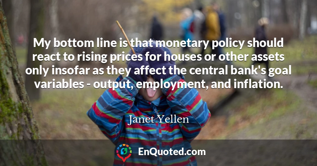 My bottom line is that monetary policy should react to rising prices for houses or other assets only insofar as they affect the central bank's goal variables - output, employment, and inflation.