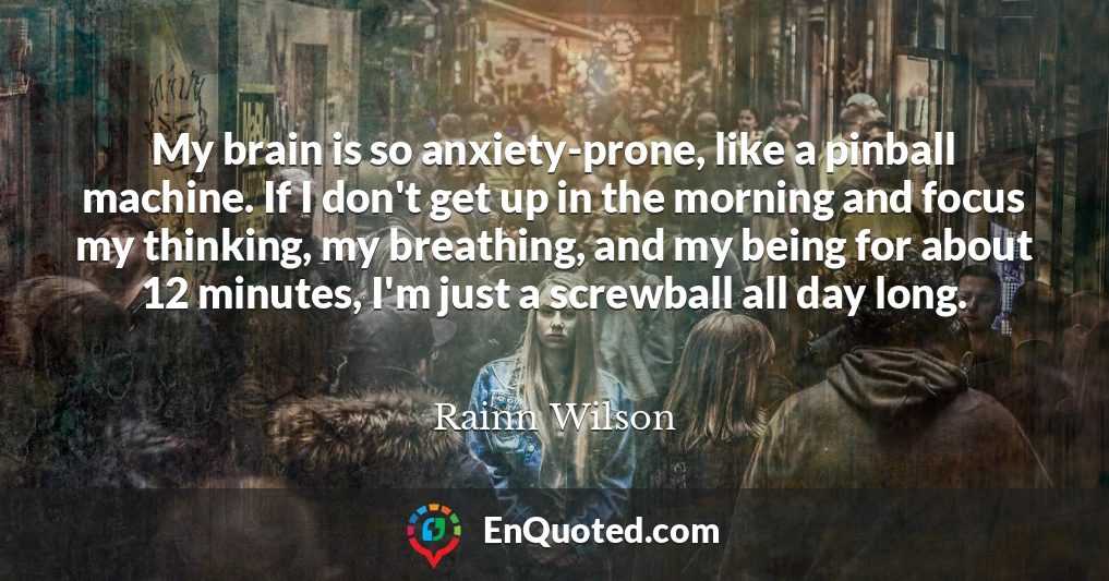 My brain is so anxiety-prone, like a pinball machine. If I don't get up in the morning and focus my thinking, my breathing, and my being for about 12 minutes, I'm just a screwball all day long.