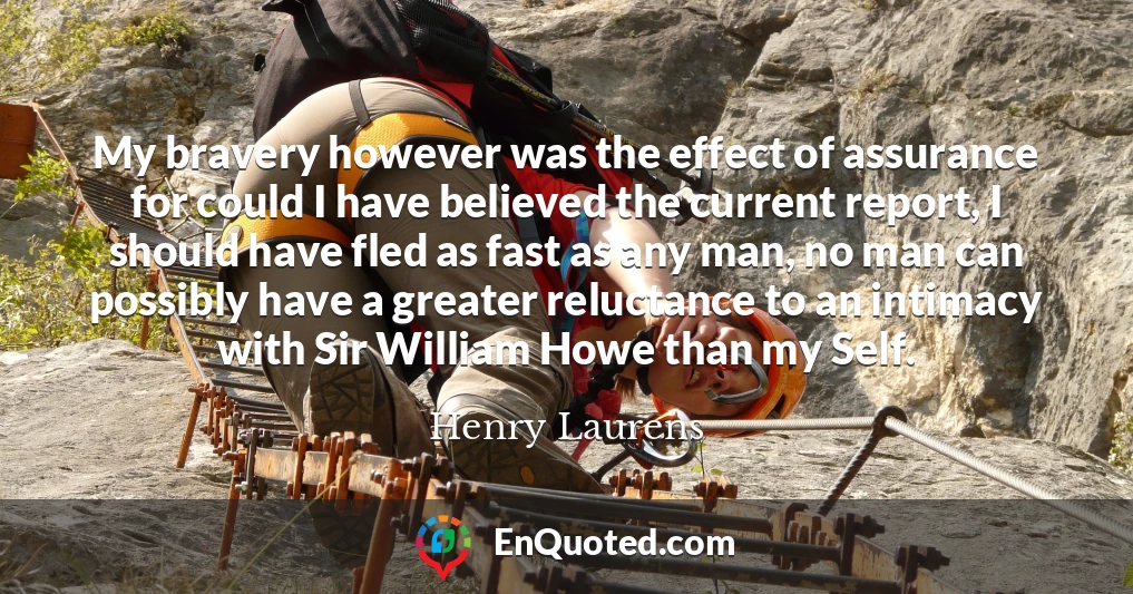 My bravery however was the effect of assurance for could I have believed the current report, I should have fled as fast as any man, no man can possibly have a greater reluctance to an intimacy with Sir William Howe than my Self.