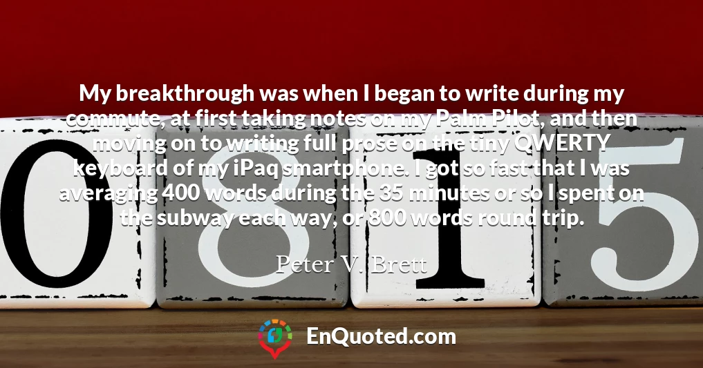 My breakthrough was when I began to write during my commute, at first taking notes on my Palm Pilot, and then moving on to writing full prose on the tiny QWERTY keyboard of my iPaq smartphone. I got so fast that I was averaging 400 words during the 35 minutes or so I spent on the subway each way, or 800 words round trip.