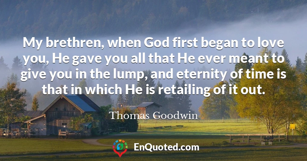 My brethren, when God first began to love you, He gave you all that He ever meant to give you in the lump, and eternity of time is that in which He is retailing of it out.