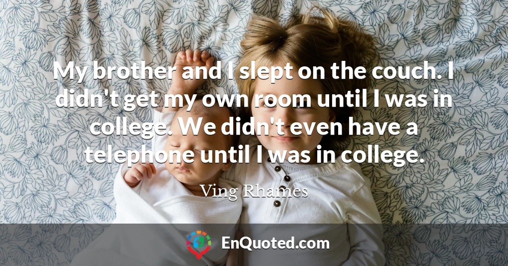 My brother and I slept on the couch. I didn't get my own room until I was in college. We didn't even have a telephone until I was in college.