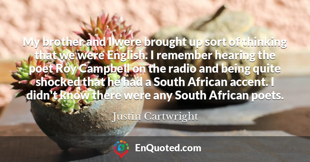My brother and I were brought up sort of thinking that we were English. I remember hearing the poet Roy Campbell on the radio and being quite shocked that he had a South African accent. I didn't know there were any South African poets.