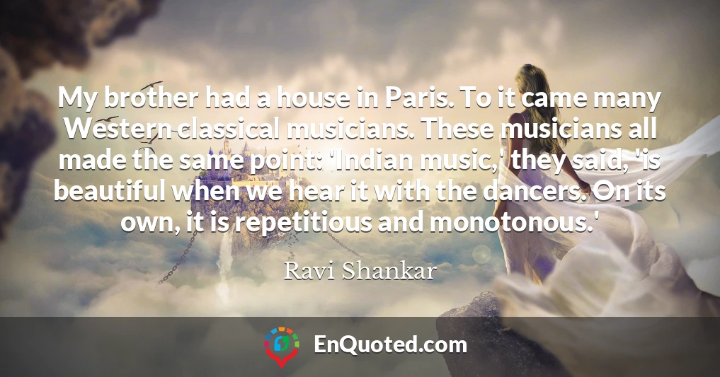 My brother had a house in Paris. To it came many Western classical musicians. These musicians all made the same point: 'Indian music,' they said, 'is beautiful when we hear it with the dancers. On its own, it is repetitious and monotonous.'