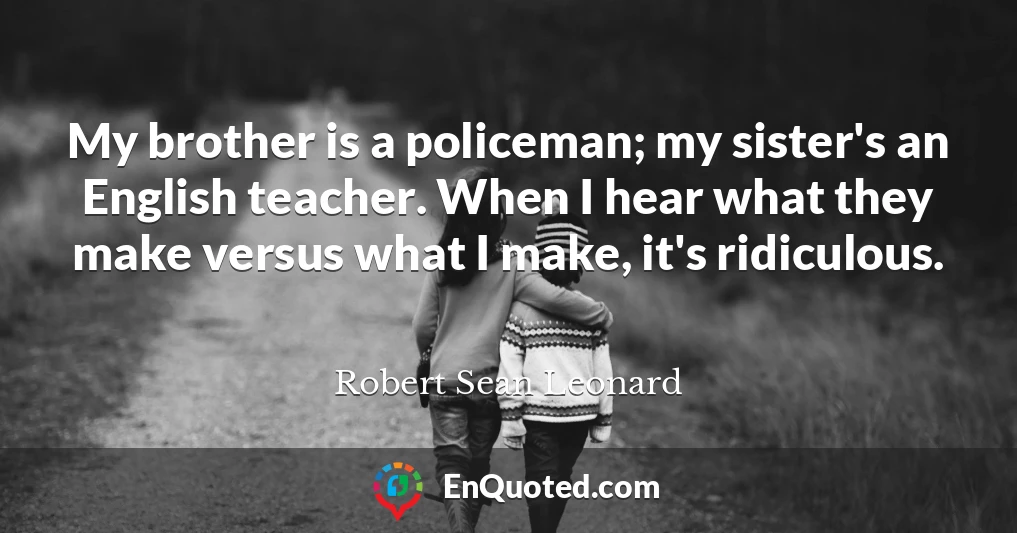 My brother is a policeman; my sister's an English teacher. When I hear what they make versus what I make, it's ridiculous.