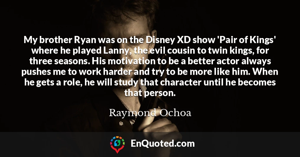My brother Ryan was on the Disney XD show 'Pair of Kings' where he played Lanny, the evil cousin to twin kings, for three seasons. His motivation to be a better actor always pushes me to work harder and try to be more like him. When he gets a role, he will study that character until he becomes that person.