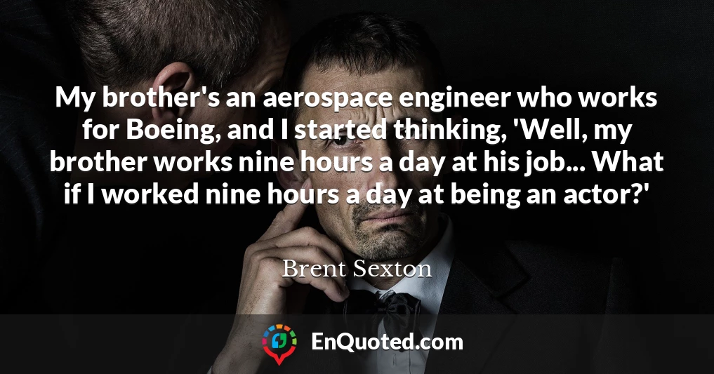 My brother's an aerospace engineer who works for Boeing, and I started thinking, 'Well, my brother works nine hours a day at his job... What if I worked nine hours a day at being an actor?'