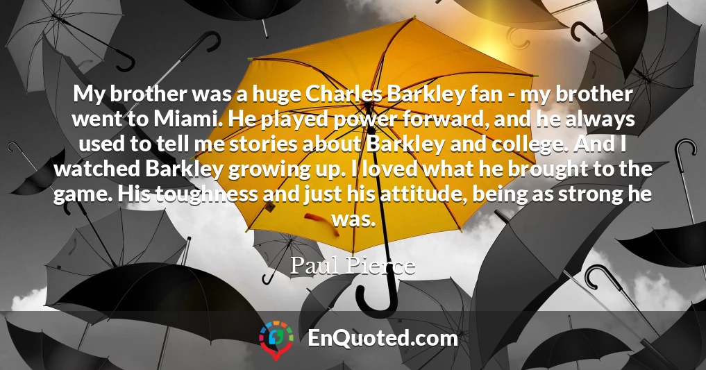 My brother was a huge Charles Barkley fan - my brother went to Miami. He played power forward, and he always used to tell me stories about Barkley and college. And I watched Barkley growing up. I loved what he brought to the game. His toughness and just his attitude, being as strong he was.
