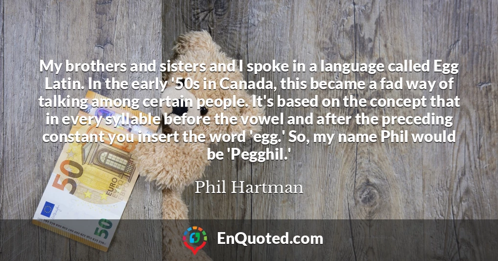 My brothers and sisters and I spoke in a language called Egg Latin. In the early '50s in Canada, this became a fad way of talking among certain people. It's based on the concept that in every syllable before the vowel and after the preceding constant you insert the word 'egg.' So, my name Phil would be 'Pegghil.'