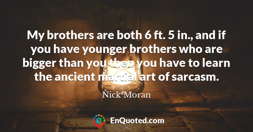 My brothers are both 6 ft. 5 in., and if you have younger brothers who are bigger than you then you have to learn the ancient martial art of sarcasm.