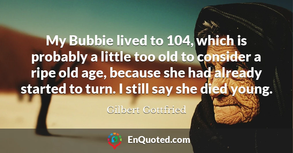 My Bubbie lived to 104, which is probably a little too old to consider a ripe old age, because she had already started to turn. I still say she died young.