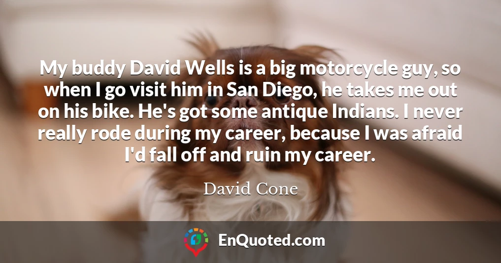 My buddy David Wells is a big motorcycle guy, so when I go visit him in San Diego, he takes me out on his bike. He's got some antique Indians. I never really rode during my career, because I was afraid I'd fall off and ruin my career.