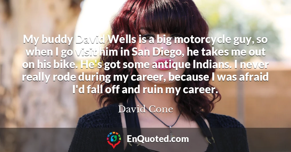 My buddy David Wells is a big motorcycle guy, so when I go visit him in San Diego, he takes me out on his bike. He's got some antique Indians. I never really rode during my career, because I was afraid I'd fall off and ruin my career.