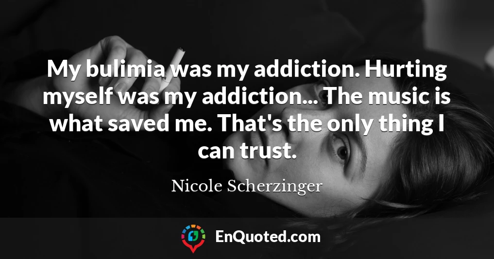 My bulimia was my addiction. Hurting myself was my addiction... The music is what saved me. That's the only thing I can trust.