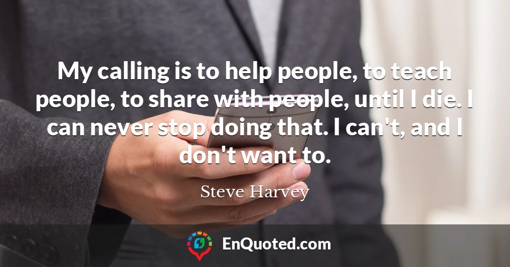 My calling is to help people, to teach people, to share with people, until I die. I can never stop doing that. I can't, and I don't want to.