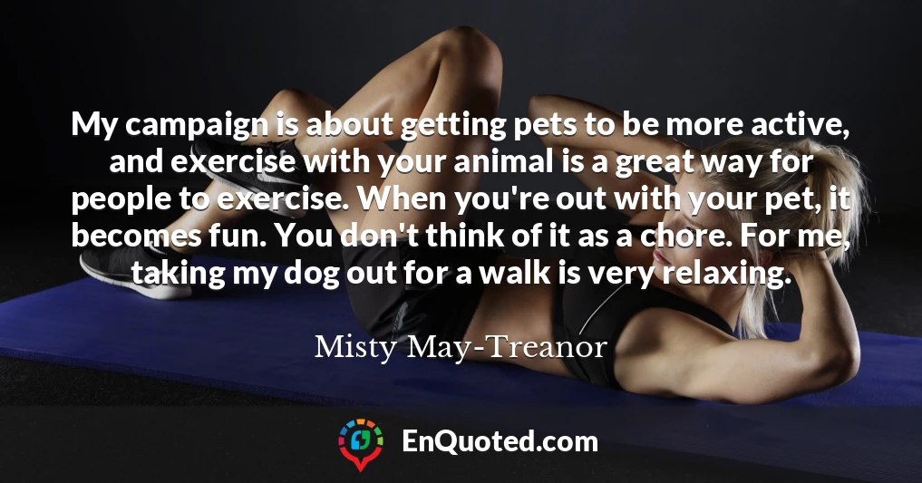 My campaign is about getting pets to be more active, and exercise with your animal is a great way for people to exercise. When you're out with your pet, it becomes fun. You don't think of it as a chore. For me, taking my dog out for a walk is very relaxing.