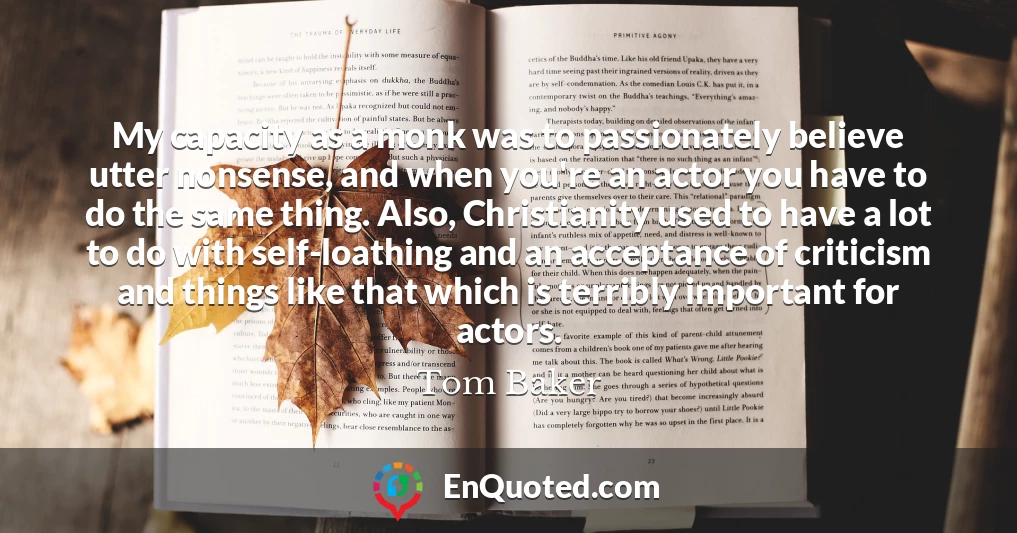 My capacity as a monk was to passionately believe utter nonsense, and when you're an actor you have to do the same thing. Also, Christianity used to have a lot to do with self-loathing and an acceptance of criticism and things like that which is terribly important for actors.