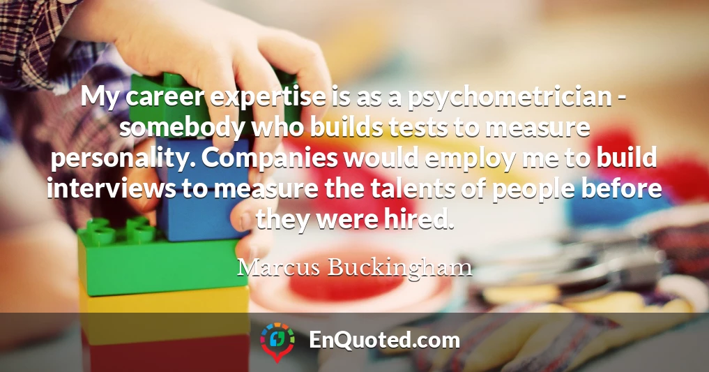 My career expertise is as a psychometrician - somebody who builds tests to measure personality. Companies would employ me to build interviews to measure the talents of people before they were hired.