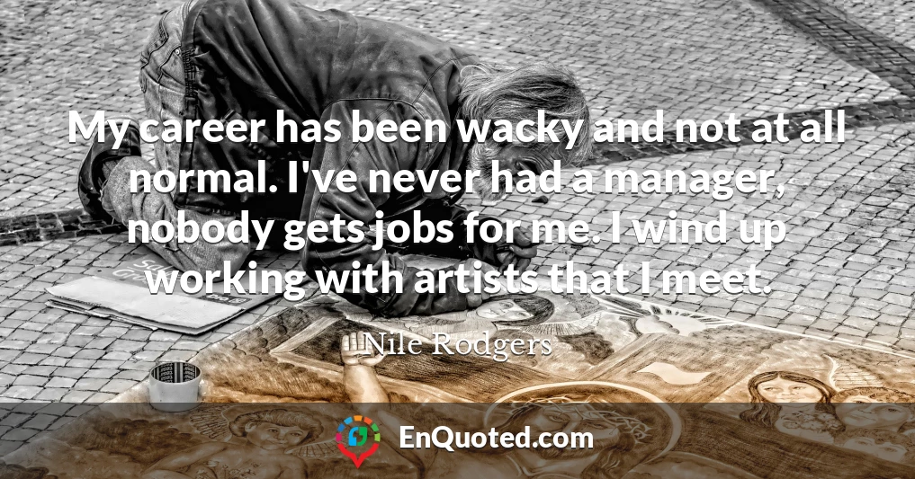 My career has been wacky and not at all normal. I've never had a manager, nobody gets jobs for me. I wind up working with artists that I meet.