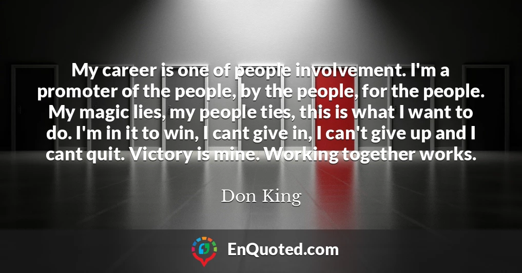 My career is one of people involvement. I'm a promoter of the people, by the people, for the people. My magic lies, my people ties, this is what I want to do. I'm in it to win, I cant give in, I can't give up and I cant quit. Victory is mine. Working together works.