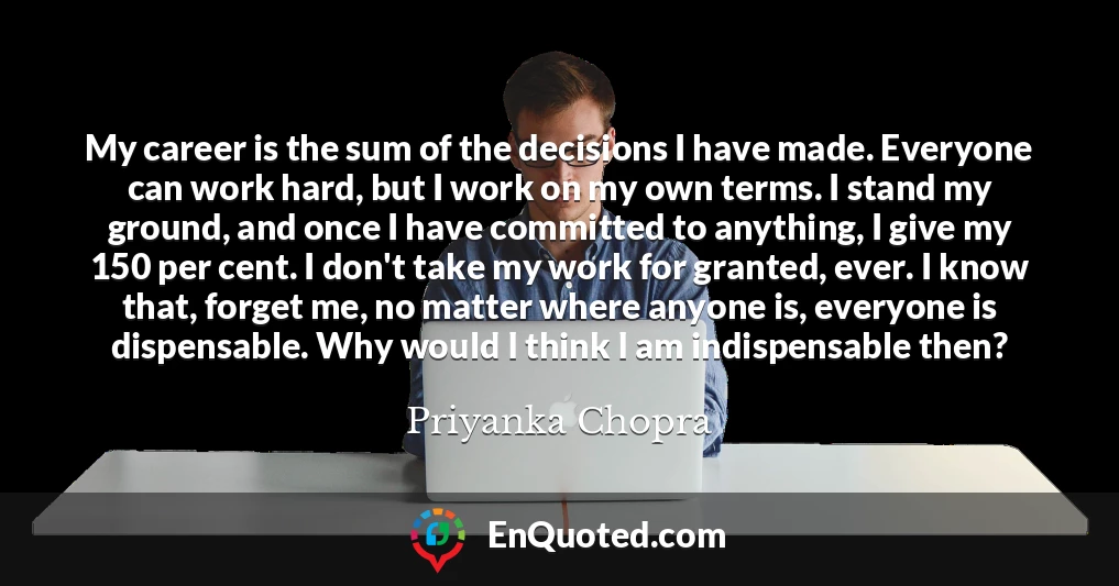 My career is the sum of the decisions I have made. Everyone can work hard, but I work on my own terms. I stand my ground, and once I have committed to anything, I give my 150 per cent. I don't take my work for granted, ever. I know that, forget me, no matter where anyone is, everyone is dispensable. Why would I think I am indispensable then?