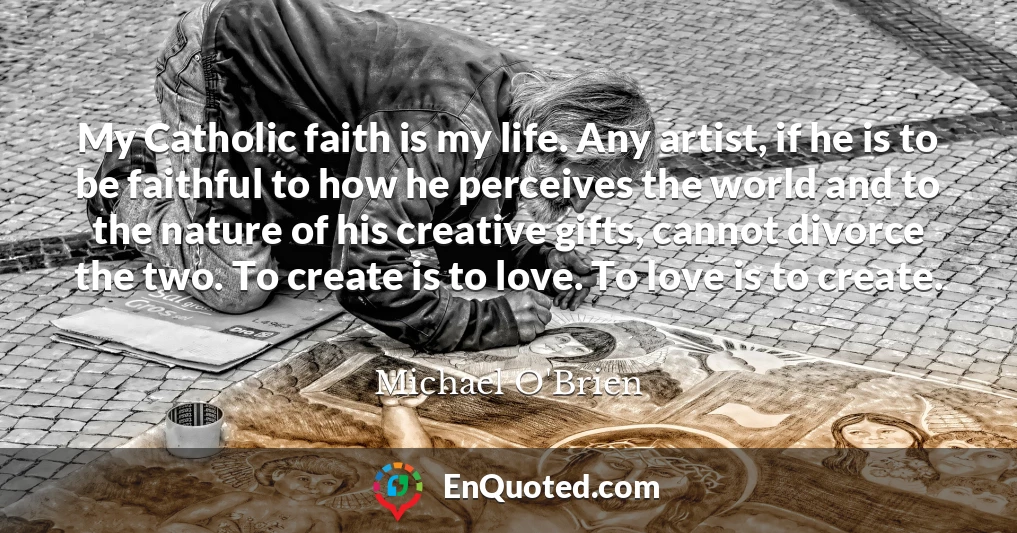 My Catholic faith is my life. Any artist, if he is to be faithful to how he perceives the world and to the nature of his creative gifts, cannot divorce the two. To create is to love. To love is to create.