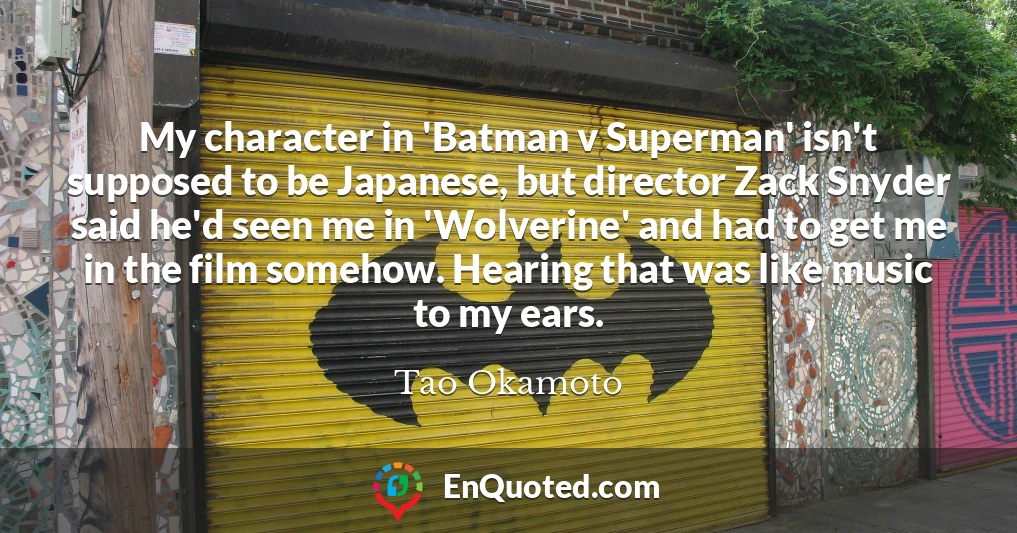 My character in 'Batman v Superman' isn't supposed to be Japanese, but director Zack Snyder said he'd seen me in 'Wolverine' and had to get me in the film somehow. Hearing that was like music to my ears.