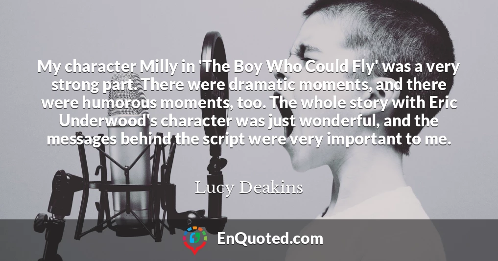 My character Milly in 'The Boy Who Could Fly' was a very strong part. There were dramatic moments, and there were humorous moments, too. The whole story with Eric Underwood's character was just wonderful, and the messages behind the script were very important to me.