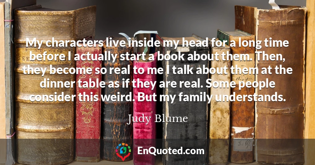 My characters live inside my head for a long time before I actually start a book about them. Then, they become so real to me I talk about them at the dinner table as if they are real. Some people consider this weird. But my family understands.