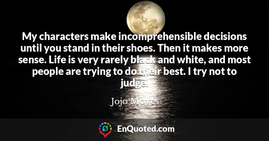 My characters make incomprehensible decisions until you stand in their shoes. Then it makes more sense. Life is very rarely black and white, and most people are trying to do their best. I try not to judge.