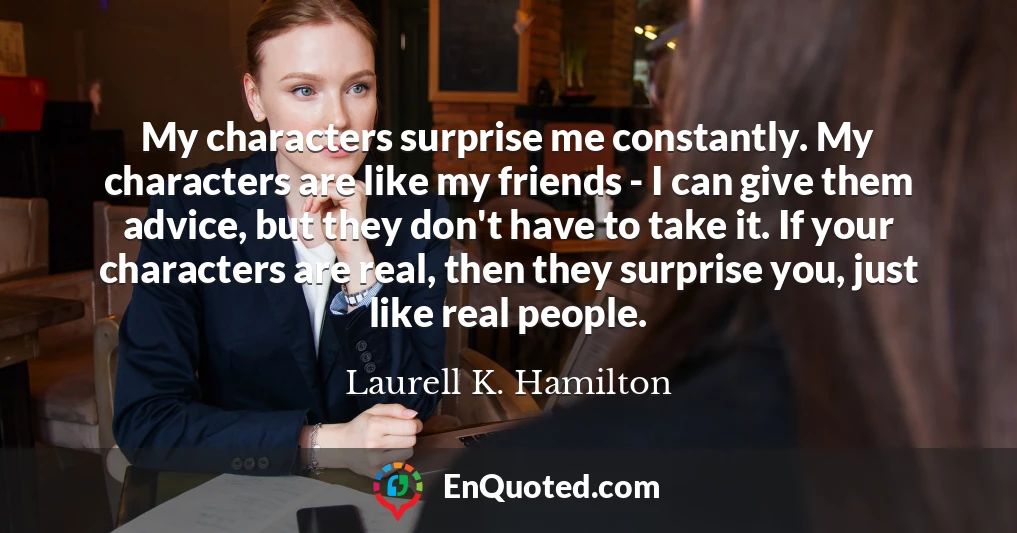 My characters surprise me constantly. My characters are like my friends - I can give them advice, but they don't have to take it. If your characters are real, then they surprise you, just like real people.