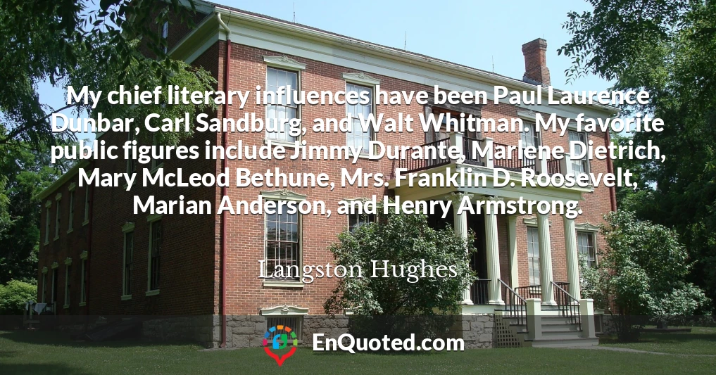 My chief literary influences have been Paul Laurence Dunbar, Carl Sandburg, and Walt Whitman. My favorite public figures include Jimmy Durante, Marlene Dietrich, Mary McLeod Bethune, Mrs. Franklin D. Roosevelt, Marian Anderson, and Henry Armstrong.