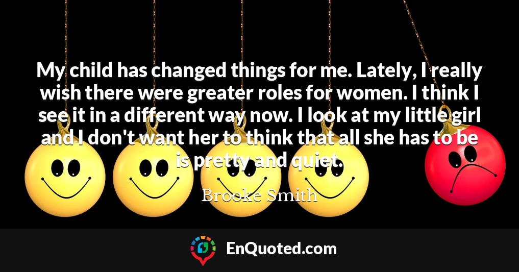My child has changed things for me. Lately, I really wish there were greater roles for women. I think I see it in a different way now. I look at my little girl and I don't want her to think that all she has to be is pretty and quiet.