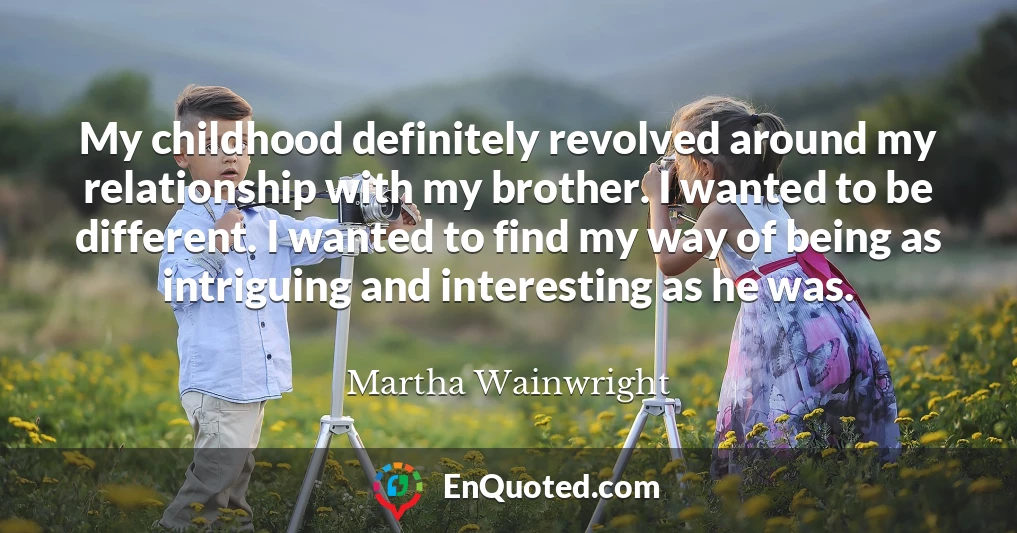 My childhood definitely revolved around my relationship with my brother. I wanted to be different. I wanted to find my way of being as intriguing and interesting as he was.