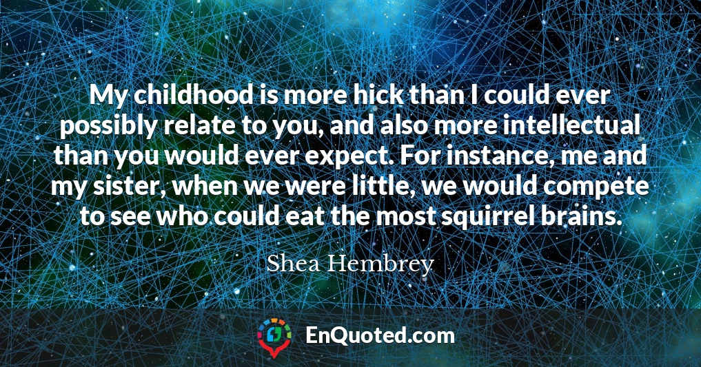 My childhood is more hick than I could ever possibly relate to you, and also more intellectual than you would ever expect. For instance, me and my sister, when we were little, we would compete to see who could eat the most squirrel brains.