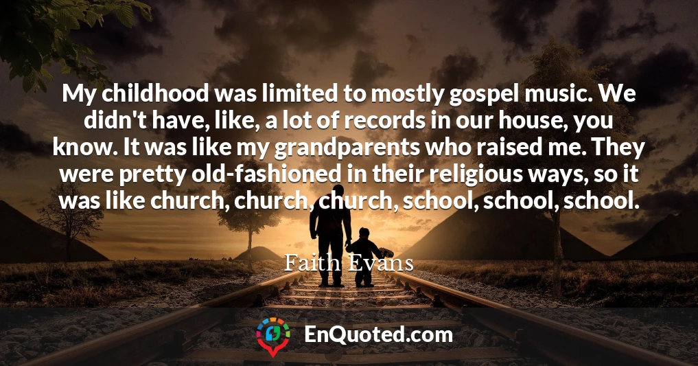 My childhood was limited to mostly gospel music. We didn't have, like, a lot of records in our house, you know. It was like my grandparents who raised me. They were pretty old-fashioned in their religious ways, so it was like church, church, church, school, school, school.