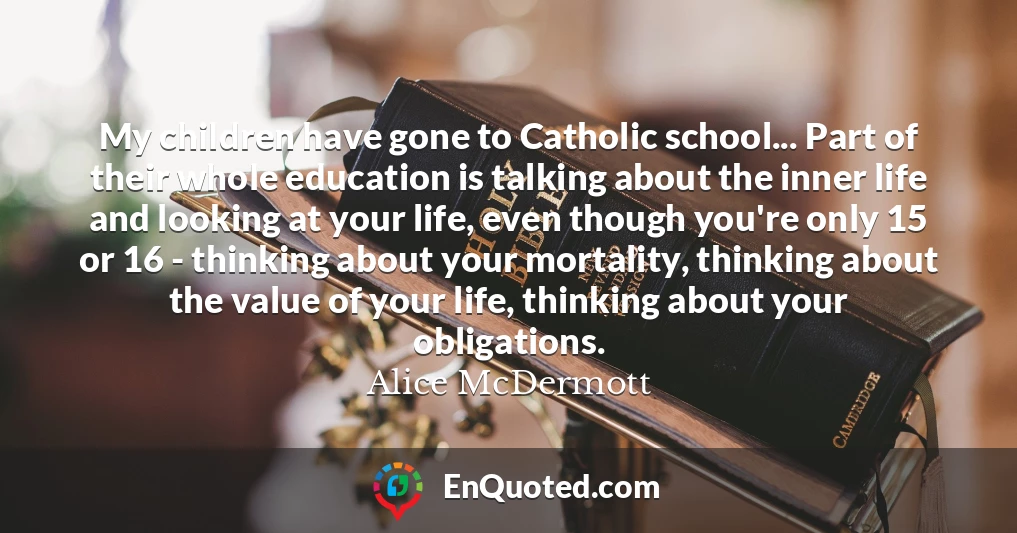 My children have gone to Catholic school... Part of their whole education is talking about the inner life and looking at your life, even though you're only 15 or 16 - thinking about your mortality, thinking about the value of your life, thinking about your obligations.