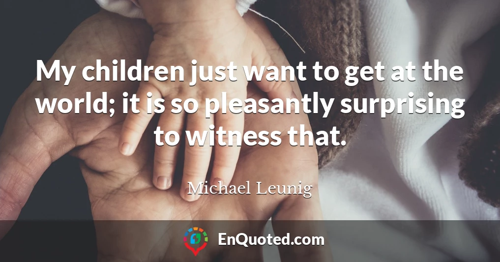 My children just want to get at the world; it is so pleasantly surprising to witness that.