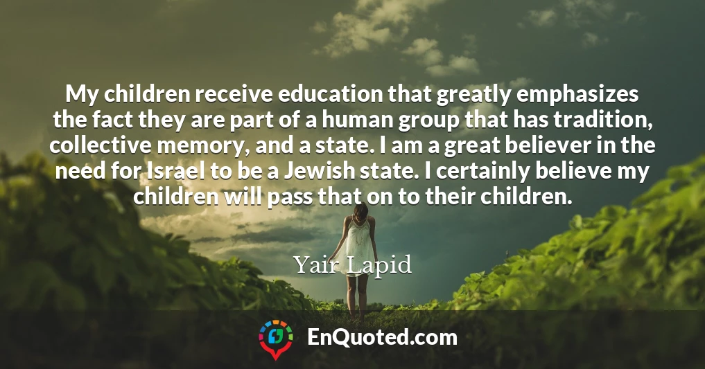 My children receive education that greatly emphasizes the fact they are part of a human group that has tradition, collective memory, and a state. I am a great believer in the need for Israel to be a Jewish state. I certainly believe my children will pass that on to their children.
