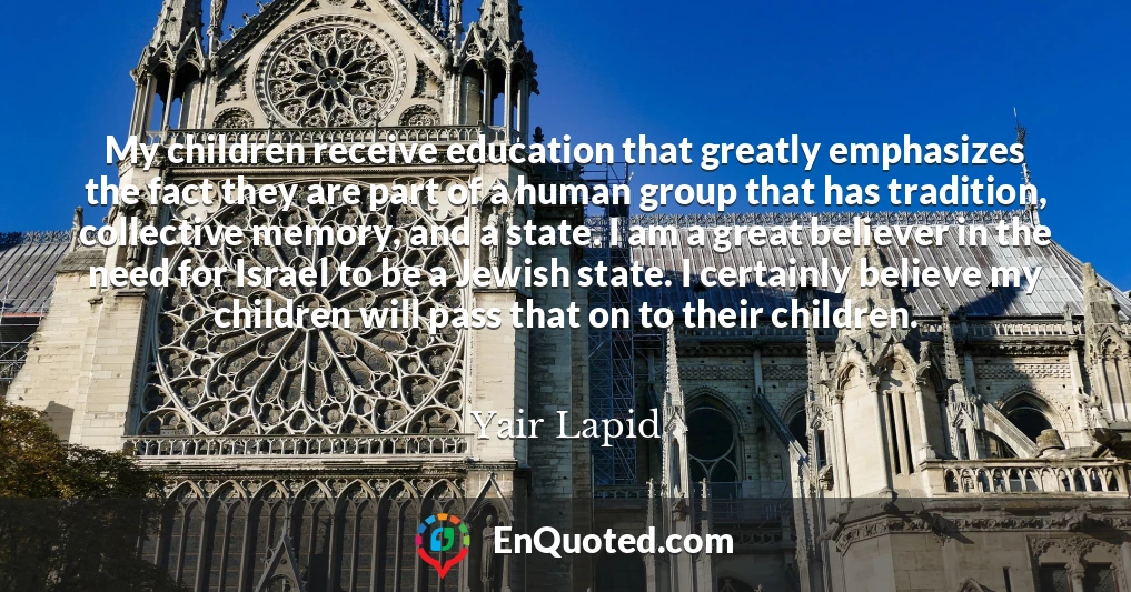 My children receive education that greatly emphasizes the fact they are part of a human group that has tradition, collective memory, and a state. I am a great believer in the need for Israel to be a Jewish state. I certainly believe my children will pass that on to their children.